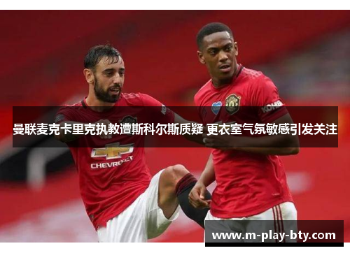 曼联麦克卡里克执教遭斯科尔斯质疑 更衣室气氛敏感引发关注 曼联麦克卡里克执教遭斯科尔斯质疑 更衣室气氛敏感引发关注