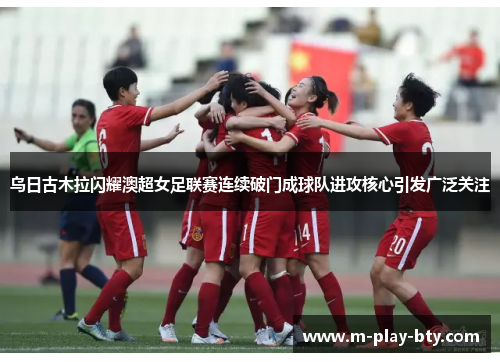 乌日古木拉闪耀澳超女足联赛连续破门成球队进攻核心引发广泛关注 乌日古木拉闪耀澳超女足联赛连续破门成球队进攻核心引发广泛关注
