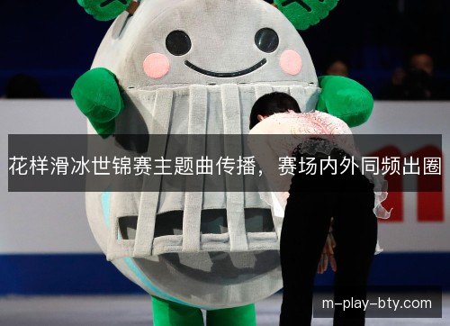 花样滑冰世锦赛主题曲传播，赛场内外同频出圈
